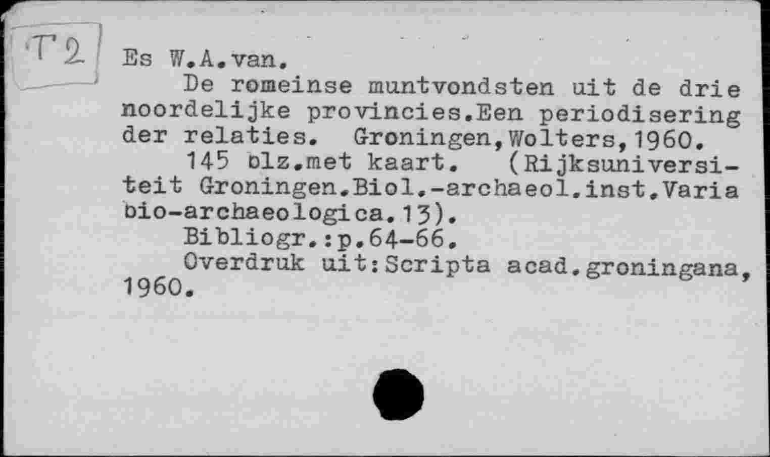 ﻿Es W.A.van.
De romeinse muntvondsten ait de drie noordelijke provincies.Een periodisering der relaties. Groningen,Wolters,I960.
145 olz.met kaart. (Rijksuniversi-teit Groningen.Biol,-archaeol.inst,Varia oio-archaeologica.13).
Bibliogr.:p.64-66.
Overdruk ait:Scripta acad.groningana, 1960.